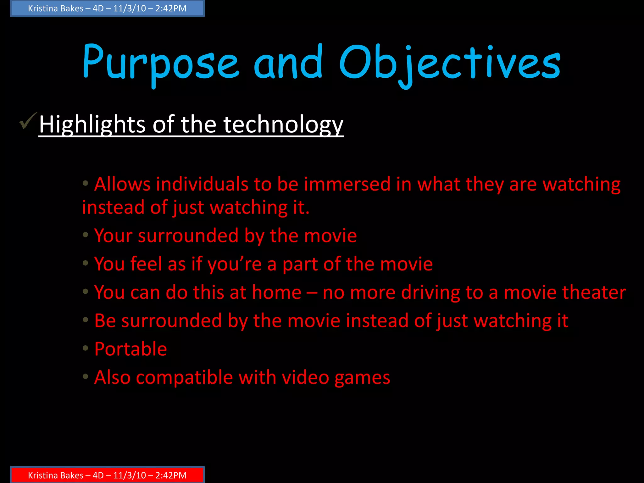 Purpose and Objectives
Highlights of the technology
• Allows individuals to be immersed in what they are watching
instead of just watching it.
• Your surrounded by the movie
• You feel as if you’re a part of the movie
• You can do this at home – no more driving to a movie theater
• Be surrounded by the movie instead of just watching it
• Portable
• Also compatible with video games
Kristina Bakes – 4D – 11/3/10 – 2:42PM
Kristina Bakes – 4D – 11/3/10 – 2:42PM
 