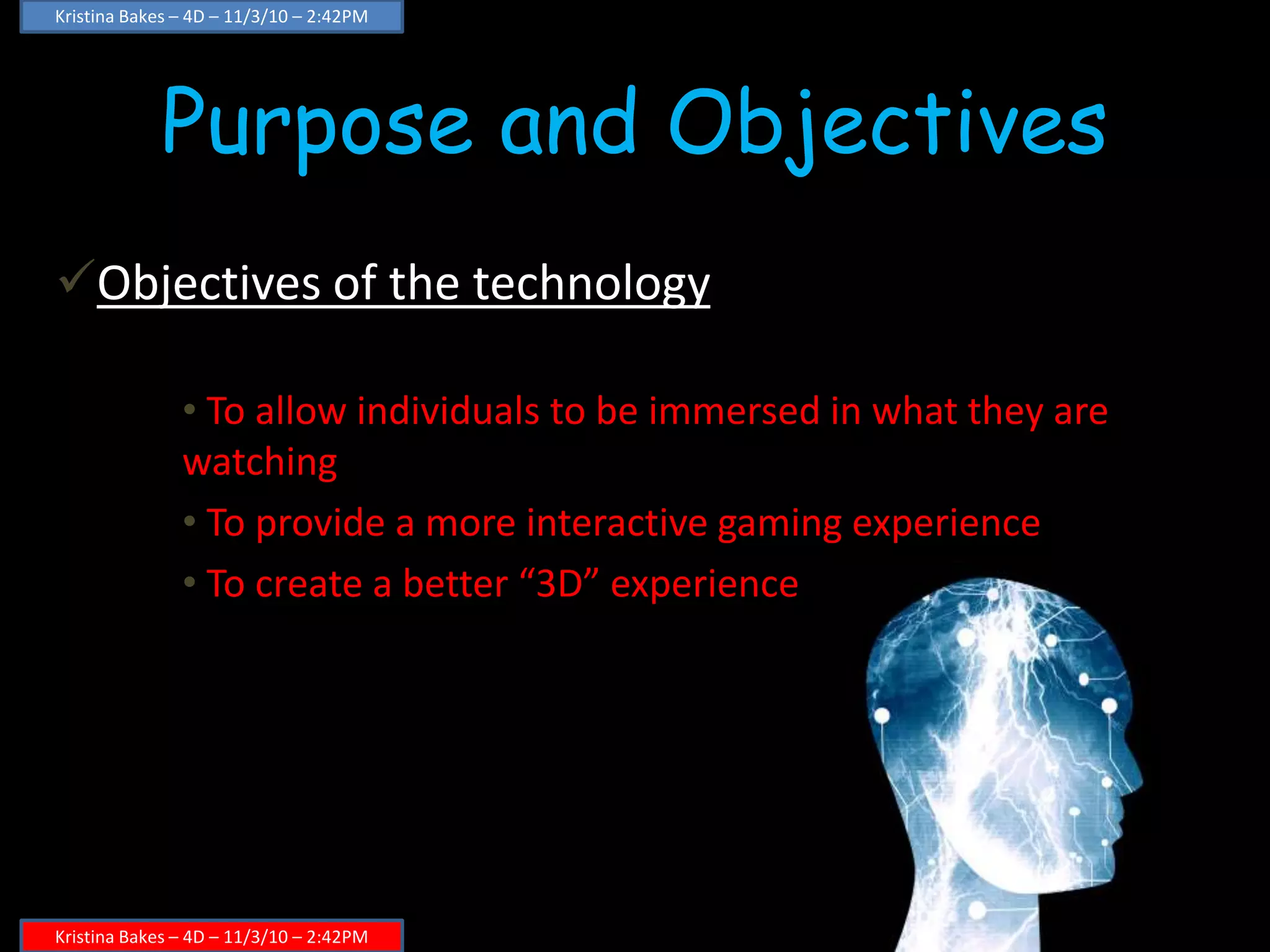 Purpose and Objectives
Objectives of the technology
• To allow individuals to be immersed in what they are
watching
• To provide a more interactive gaming experience
• To create a better “3D” experience
Kristina Bakes – 4D – 11/3/10 – 2:42PM
Kristina Bakes – 4D – 11/3/10 – 2:42PM
 