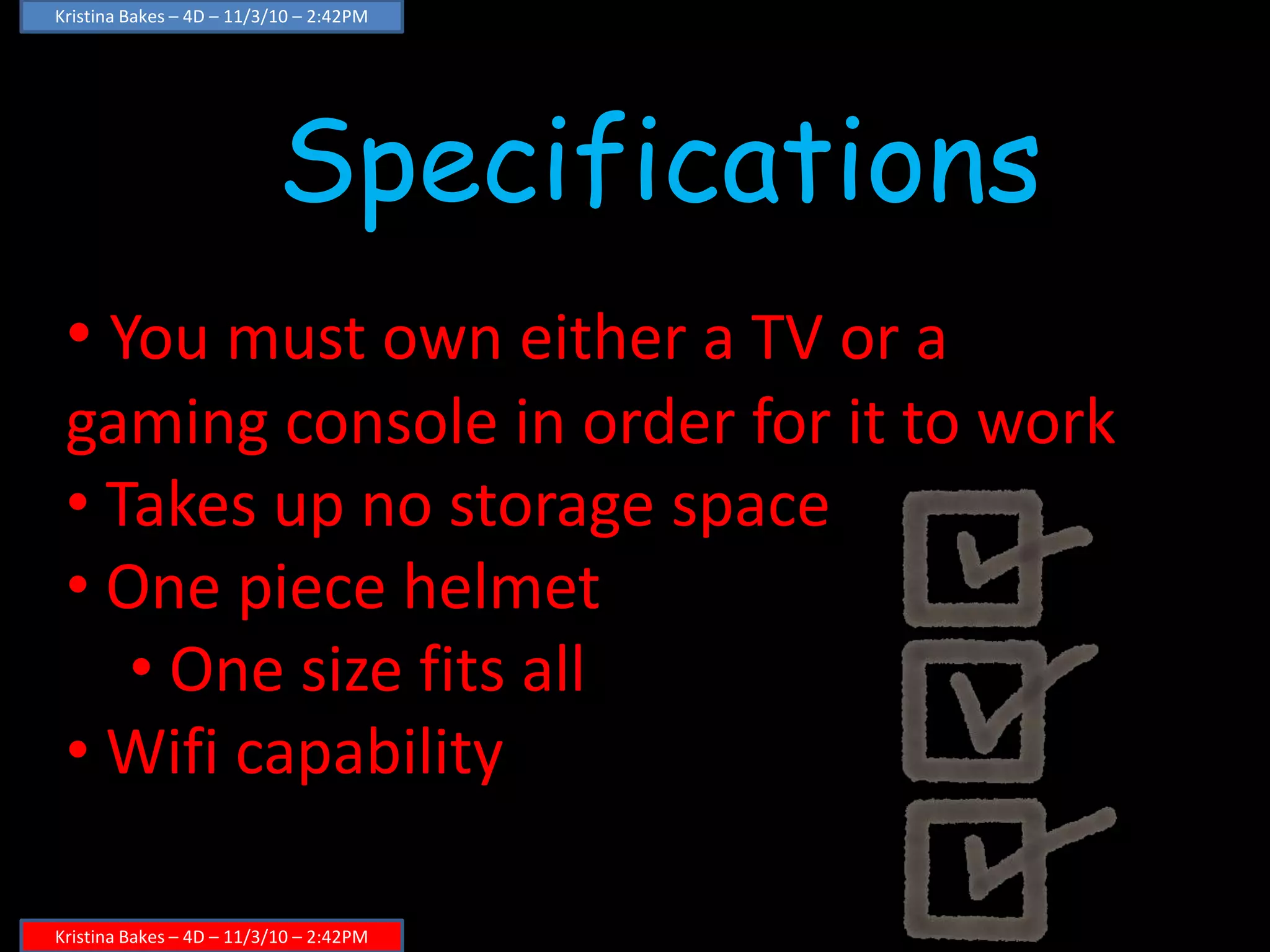 Kristina Bakes – 4D – 11/3/10 – 2:42PM
Kristina Bakes – 4D – 11/3/10 – 2:42PM
Specifications
• You must own either a TV or a
gaming console in order for it to work
• Takes up no storage space
• One piece helmet
• One size fits all
• Wifi capability
 
