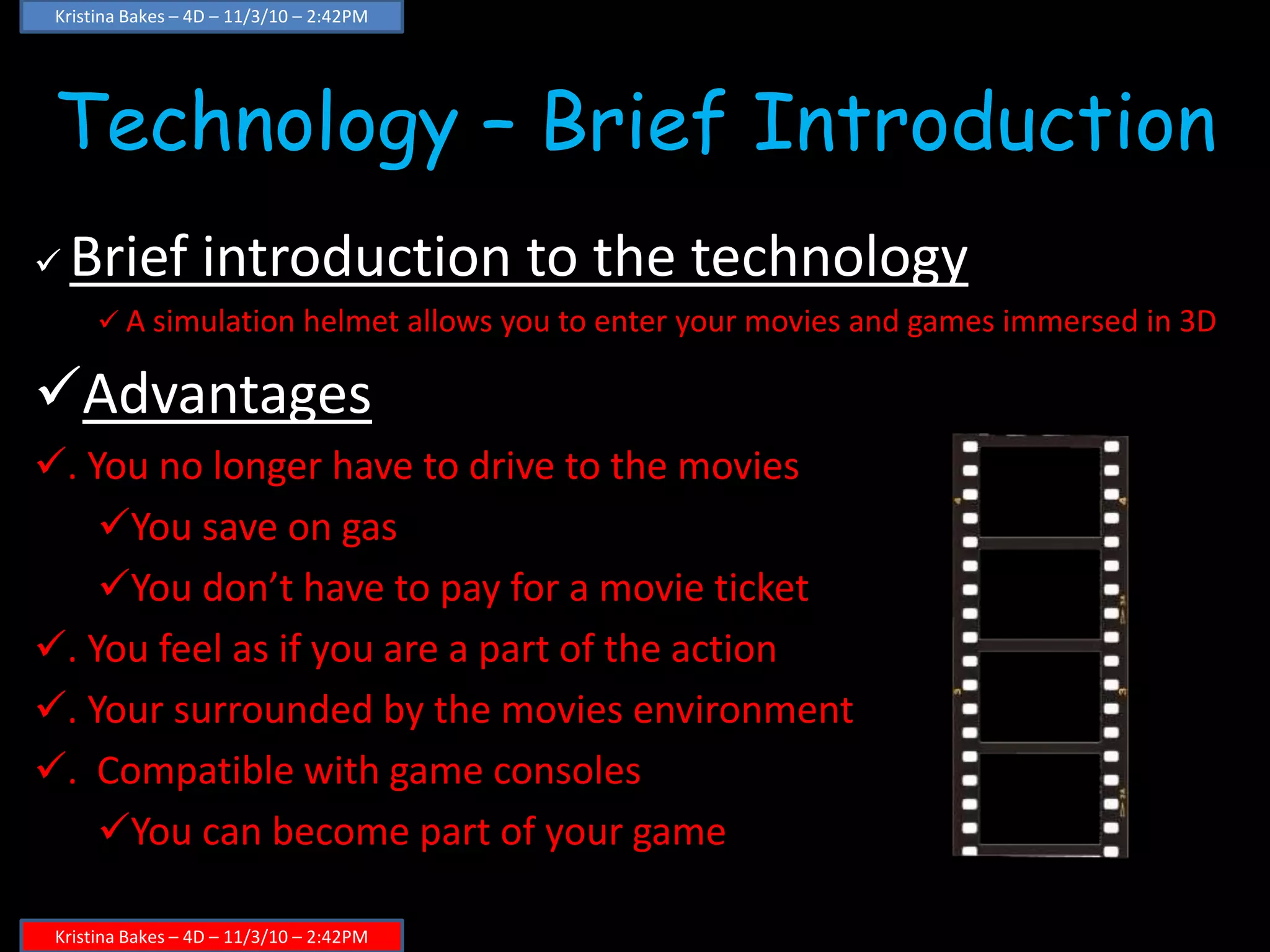 Technology – Brief Introduction
 Brief introduction to the technology
 A simulation helmet allows you to enter your movies and games immersed in 3D
Advantages
. You no longer have to drive to the movies
You save on gas
You don’t have to pay for a movie ticket
. You feel as if you are a part of the action
. Your surrounded by the movies environment
. Compatible with game consoles
You can become part of your game
Kristina Bakes – 4D – 11/3/10 – 2:42PM
Kristina Bakes – 4D – 11/3/10 – 2:42PM
 