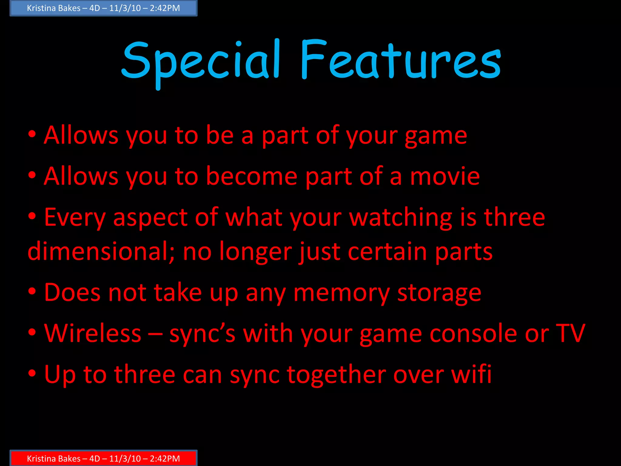 Special Features
• Allows you to be a part of your game
• Allows you to become part of a movie
• Every aspect of what your watching is three
dimensional; no longer just certain parts
• Does not take up any memory storage
• Wireless – sync’s with your game console or TV
• Up to three can sync together over wifi
Kristina Bakes – 4D – 11/3/10 – 2:42PM
Kristina Bakes – 4D – 11/3/10 – 2:42PM
 