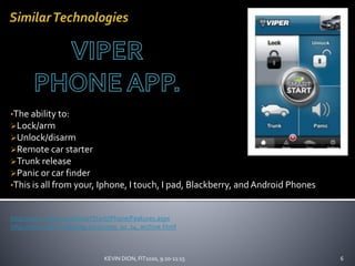 •The ability to:
Lock/arm
Unlock/disarm
Remote car starter
Trunk release
Panic or car finder
•This is all from your, Iphone, I touch, I pad, Blackberry, andAndroid Phones
http://www.viper.com/SmartStart/iPhone/Features.aspx
http://www.aaronvailsblog.com/2009_10_14_archive.html
6KEVIN DION, FIT1020, 9:20-11:15
 