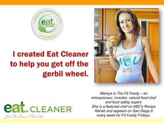 I created Eat Cleaner
to help you get off the
          gerbil wheel.

                               Mareya is The Fit Foody – an
                          entrepreneur, inventor, natural food chef
                                  and food safety expert.
                          She is a featured chef on ABC’s Recipe
                            Rehab and appears on San Diego 6
                             every week for Fit Foody Fridays.
 