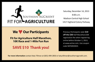 FIT FOR AGRICULTURE
Saturday, December 14, 2013
8:00 a.m.
Madison Central High School
1417 Highland Colony Parkway
Previous Participants save $10
off the $30 Half Marathon/10K
registration fee when registering
online before October 1, 2013,
at www.active.com. Use coupon
code NOTAROOKIE.
We ♥Our Participants
Fit for Agriculture Half Marathon,
10K Race and 1-Mile Fun Run
SAVE $10 Thank you!
For more information contact Katy Tillman at (601) 499-2850 or katy.tillman@southernagcredit.com.