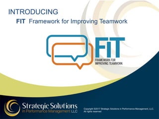 INTRODUCING
FIT Framework for Improving Teamwork
Copyright ©2017 Strategic Solutions in Performance Management, LLC.
All rights reserved
 