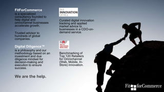 #RSP18
FitForCommerce
is a specialized
consultancy founded to
help digital and
omnichannel businesses
accelerate growth.
Trusted advisor to
hundreds of global
companies.
Digital Diligence™
is a philosophy and our
methodology based on an
investment and due
diligence mindset for
decision-making and
execution to ensure
success.
We are the help.
Curated digital innovation
tracking and applied
market advice to
businesses in a CDO-on-
demand service.
Benchmarking of
Top 120 Retailers
for Omnichannel
(Web, Mobile, In-
Store) innovation.
 
