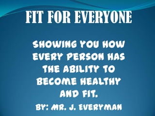 FIT FOR EVERYONE Showing you how every person has the ability to become healthy and fit. By: Mr. J. Everyman 