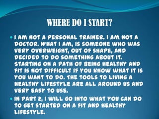 WHERE DO I START?I am not a personal trainer. I am not a doctor. What I am, is someone who was very overweight, out of shape, and decided to do something about it. Starting on a path of being healthy and fit is not difficult if you know what it is you want to do. The tools to living a healthy lifestyle are all around us and very easy to use.In Part 2, I will go into what you can do to get started on a fit and healthy lifestyle.