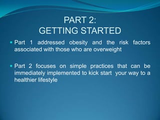 PART 2:GETTING STARTEDPart 1 addressed obesity and the risk factors associated with those who are overweightPart 2 focuses on simple practices that can be immediately implemented to kick start  your way to a healthier lifestyle