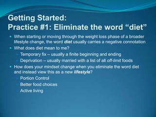 Getting Started: Practice #1: Eliminate the word “diet”When starting or moving through the weight loss phase of a broader lifestyle change, the word diet usually carries a negative connotationWhat does diet mean to me?  Temporary fix – usually a finite beginning and endingDeprivation – usually married with a list of all off-limit foodsHow does your mindset change when you eliminate the word diet and instead view this as a new lifestyle?Portion ControlBetter food choices Active living 