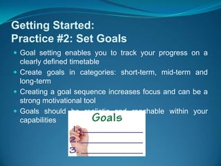 Getting Started:Practice #2: Set GoalsGoal setting enables you to track your progress on a clearly defined timetableCreate goals in categories: short-term, mid-term and long-term Creating a goal sequence increases focus and can be a strong motivational tool  Goals should be realistic and reachable within your capabilities 