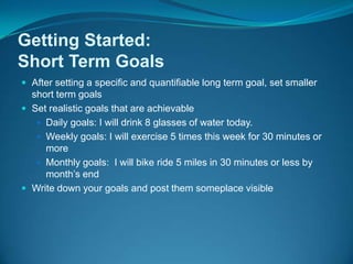 Getting Started: Short Term GoalsAfter setting a specific and quantifiable long term goal, set smaller short term goalsSet realistic goals that are achievable Daily goals: I will drink 8 glasses of water today. Weekly goals: I will exercise 5 times this week for 30 minutes or moreMonthly goals:  I will bike ride 5 miles in 30 minutes or less by month’s endWrite down your goals and post them someplace visible