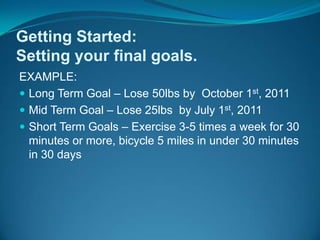 EXAMPLE:Long Term Goal – Lose 50lbs by  October 1st, 2011Mid Term Goal – Lose 25lbs  by July 1st, 2011 Short Term Goals – Exercise 3-5 times a week for 30 minutes or more, bicycle 5 miles in under 30 minutes in 30 daysGetting Started: Setting your final goals.