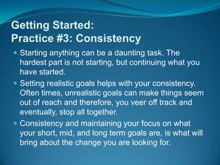 Getting Started:Practice #3: ConsistencyStarting anything can be a daunting task. The hardest part is not starting, but continuing what you have started. Setting realistic goals helps with your consistency. Often times, unrealistic goals can make things seem out of reach and therefore, you veer off track and eventually, stop all together.Consistency and maintaining your focus on what your short, mid, and long term goals are, is what will bring about the change you are looking for.			