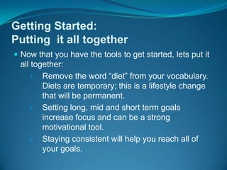 Getting Started:Putting  it all togetherNow that you have the tools to get started, lets put it all together:Remove the word “diet” from your vocabulary.  Diets are temporary; this is a lifestyle change that will be permanent.Setting long, mid and short term goals increase focus and can be a strong motivational tool.Staying consistent will help you reach all of your goals.