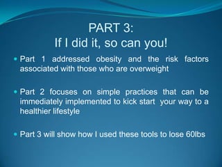 PART 3:If I did it, so can you!Part 1 addressed obesity and the risk factors associated with those who are overweightPart 2 focuses on simple practices that can be immediately implemented to kick start  your way to a healthier lifestylePart 3 will show how I used these tools to lose 60lbs 