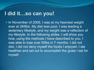 I did it…so can you!In November of 2009, I was at my heaviest weight ever at 265lbs. My diet was poor, I was leading a sedentary lifestyle, and my weight was a reflection of my lifestyle. In the following slides, I will show you how, using the methods I have described to you, I was able to lose over 50lbs in 7 months. I did not diet, I did not deny myself the foods I enjoyed. I ate healthier and set out to accomplish the goals I set for myself.