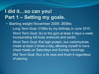 I did it…so can you!Part 1 – Setting my goals.Starting weight November 2009: 265lbsLong Term Goal: 210lbs by my birthday in June 2010Short Term Goal: Go to the gym at least 4 days a week incorporating full body workouts and cardio.Short Term Goal: Eat high protein, low carbohydrate meals at least 3 times a day, allowing myself to have cheat meals on Saturdays and Sunday mornings.Mid Term Goal: Run a 5k race and finish it regardless of placing.