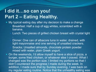 I did it…so can you!Part 2 – Eating Healthy.My typical eating day after my decision to make a changeBreakfast: Half a cup of egg whites, scrambled with a banana.Lunch: Two pieces of grilled chicken breast with crystal light .Dinner: One can of albacore tuna in water, drained, with light mayonnaise and one serving of unsalted crackers.Snacks: Unsalted almonds, chocolate protein powder mixed with water, plain Greek yogurt.On the weekends, I’d allow myself to have a slice of pizza, a burger, some fried chicken, or whatever else I craved. What I changed was the portion size. I limited my portions so that I didn’t counteract the progress I made during the week. In addition, I made sure that by Sunday evening, I was back on my regular eating routine. Notice that the unhealthy eating was now out of the ordinary. This was a big step towards my success.