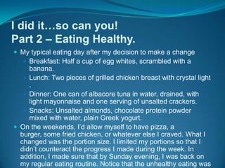 I did it…so can you!Part 2 – Eating Healthy.My typical eating day after my decision to make a changeBreakfast: Half a cup of egg whites, scrambled with a banana.Lunch: Two pieces of grilled chicken breast with crystal light .Dinner: One can of albacore tuna in water, drained, with light mayonnaise and one serving of unsalted crackers.Snacks: Unsalted almonds, chocolate protein powder mixed with water, plain Greek yogurt.On the weekends, I’d allow myself to have pizza, a burger, some fried chicken, or whatever else I craved. What I changed was the portion size. I limited my portions so that I didn’t counteract the progress I made during the week. In addition, I made sure that by Sunday evening, I was back on my regular eating routine. Notice that the unhealthy eating was now out of the ordinary. This was a big step towards my success.