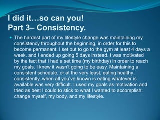 I did it…so can you!Part 3– Consistency.The hardest part of my lifestyle change was maintaining my consistency throughout the beginning, in order for this to become permanent. I set out to go to the gym at least 4 days a week, and I ended up going 5 days instead. I was motivated by the fact that I had a set time (my birthday) in order to reach my goals. I knew it wasn’t going to be easy. Maintaining a consistent schedule, or at the very least, eating healthy consistently, when all you’ve known is eating whatever is available was very difficult. I used my goals as motivation and tried as best I could to stick to what I wanted to accomplish: change myself, my body, and my lifestyle.