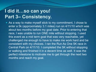 I did it…so can you!Part 3– Consistency.As a way to make myself stick to my commitment, I chose to enter a 5k (approximately 3.1 miles) run on 4/11/10 which was about two months before my goal date. Prior to entering that race, I was unable to run ONE mile without stopping. I used this event as a mid term goal that was very reachable, yet challenged me enough to have to make me work hard and be consistent with my choices. I ran the Run As One 5K race in Central Park on 4/11/10. I completed the 5K without stopping or walking and finished it in a decent time as well. It was the perfect milestone to motivate me to get through the next two months and reach my goal.