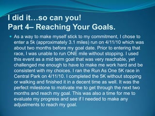 I did it…so can you!Part 4– Reaching Your Goals.As a way to make myself stick to my commitment, I chose to enter a 5k (approximately 3.1 miles) run on 4/11/10 which was about two months before my goal date. Prior to entering that race, I was unable to run ONE mile without stopping. I used this event as a mid term goal that was very reachable, yet challenged me enough to have to make me work hard and be consistent with my choices. I ran the Run As One 5K race in Central Park on 4/11/10. I completed the 5K without stopping or walking and finished it in a decent time as well. It was the perfect milestone to motivate me to get through the next two months and reach my goal. This was also a time for me to evaluate my progress and see if I needed to make any adjustments to reach my goal.