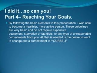 I did it…so can you!Part 4– Reaching Your Goals.By following the basic elements in this presentation, I was able to become a healthier, more active person. These guidelines are very basic and do not require expensive equipment, starvation or fad diets, or any type of unreasonable commitments from you. All that is needed is the desire to want to change and a commitment to YOURSELF.