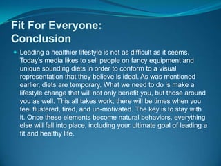 Fit For Everyone:ConclusionLeading a healthier lifestyle is not as difficult as it seems. Today’s media likes to sell people on fancy equipment and unique sounding diets in order to conform to a visual representation that they believe is ideal. As was mentioned earlier, diets are temporary. What we need to do is make a lifestyle change that will not only benefit you, but those around you as well. This all takes work; there will be times when you feel flustered, tired, and un-motivated. The key is to stay with it. Once these elements become natural behaviors, everything else will fall into place, including your ultimate goal of leading a fit and healthy life.