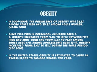 OBESITYIn 2007-2008, the prevalence of obesity was 32.2% among adult men and 35.5% among adult women. (JAMA 2010)Since 1976-1980 in preschool children aged 2-5, obesity increased from 5.0% to 10.4% between 1976-1980 and 2007-2008 and from 6.5% to 19.6% among those aged 6-11. Among adolescents aged 12-19, obesity increased from 5.0% to 18.1% during the same period. (CDC 2010)In the United States obesity is estimated to cause an excess 111,909 to 365,000 deaths per year.
