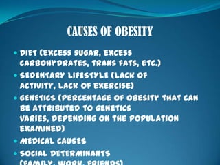 CAUSES OF OBESITYDIET (excess sugar, excess carbohydrates, trans fats, etc.)SEDENTARY LIFESTYLE (lack of activity, lack of exercise)GENETICS (percentage of obesity that can be attributed to genetics varies, depending on the population examined)MEDICAL CAUSESSOCIAL DETERMINANTS (family, work, friends)