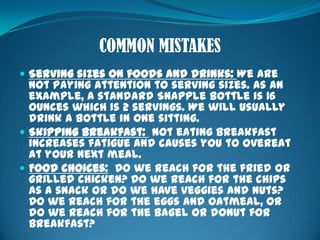COMMON MISTAKESServing sizes on foods and drinks: We are not paying attention to serving sizes. As an example, a standard Snapple bottle is 16 ounces which is 2 servings. We will usually drink a bottle in one sitting.Skipping breakfast:  Not eating breakfast increases fatigue and causes you to overeat at your next meal. Food choices:  Do we reach for the fried or grilled chicken? Do we reach for the chips as a snack or do we have veggies and nuts? Do we reach for the eggs and oatmeal, or do we reach for the bagel or donut for breakfast?WHAT ARE YOU CHOOSING?