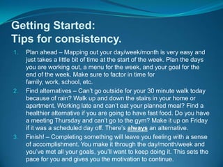 Getting Started:Tips for consistency.Plan ahead – Mapping out your day/week/month is very easy and just takes a little bit of time at the start of the week. Plan the days you are working out, a menu for the week, and your goal for the end of the week. Make sure to factor in time for family, work, school, etc.Find alternatives – Can’t go outside for your 30 minute walk today because of rain? Walk up and down the stairs in your home or apartment. Working late and can’t eat your planned meal? Find a healthier alternative if you are going to have fast food. Do you have a meeting Thursday and can’t go to the gym? Make it up on Friday if it was a scheduled day off. There’s always an alternative.Finish! – Completing something will leave you feeling with a sense of accomplishment. You make it through the day/month/week and you’ve met all your goals, you’ll want to keep doing it. This sets the pace for you and gives you the motivation to continue.