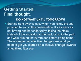 Getting Started:Final thought.DO NOT WAIT UNTIL TOMORROW! Starting right away is easy when you follow the tips provided to you in this presentation. It’s as easy as not having another soda today, taking the stairs instead of the escalator at the mall, or go to the park and walk around for 30 minutes before going home. These simple, yet effective changes are what you need to get you started on a lifestyle change towards a healthier, fitter you.