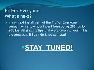 Fit For Everyone: What’s next?.	In my next installment of the Fit For Everyone series, I will show how I went from being 265 lbs to 205 lbs utilizing the tips that were given to you in this presentation. If I can do it, so can you!STAY  TUNED!