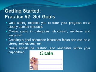 Getting Started:Practice #2: Set GoalsGoal setting enables you to track your progress on a clearly defined timetableCreate goals in categories: short-term, mid-term and long-term Creating a goal sequence increases focus and can be a strong motivational tool  Goals should be realistic and reachable within your capabilities 