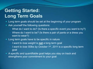 Long term goals should be set at the beginning of your programAsk yourself the following questions: What do I want to do? (Is there a specific event you want to try?)Where do I want to be? (Is there a pair of pants or a dress you want to wear?)Long term goals have to be specific in natureI want to lose weight is not a long term goalI want to lose 50lbs by October 1st, 2011 is a specific long term goalA specific and quantifiable goal helps you stay on track and strengthens your commitment to your goalGetting Started: Long Term Goals