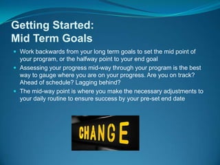 Work backwards from your long term goals to set the mid point of your program, or the halfway point to your end goalAssessing your progress mid-way through your program is the best way to gauge where you are on your progress. Are you on track? Ahead of schedule? Lagging behind?The mid-way point is where you make the necessary adjustments to your daily routine to ensure success by your pre-set end dateGetting Started: Mid Term Goals