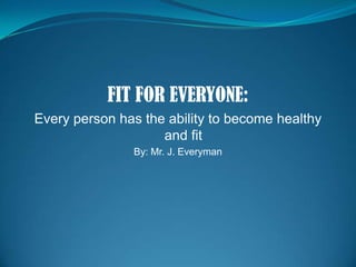 FIT FOR EVERYONE: Every person has the ability to become healthy and fit By: Mr. J. Everyman 