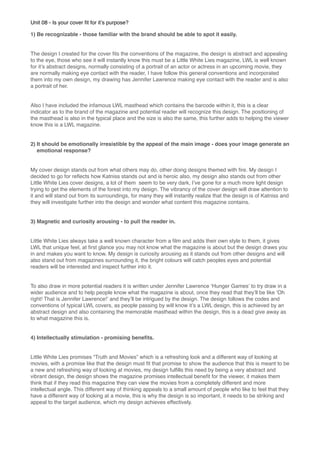 Unit 08 - Is your cover ﬁt for itʼs purpose?
1) Be recognizable - those familiar with the brand should be able to spot it easily.

The design I created for the cover ﬁts the conventions of the magazine, the design is abstract and appealing
to the eye, those who see it will instantly know this must be a Little White Lies magazine, LWL is well known
for itʼs abstract designs, normally consisting of a portrait of an actor or actress in an upcoming movie, they
are normally making eye contact with the reader, I have follow this general conventions and incorporated
them into my own design, my drawing has Jennifer Lawrence making eye contact with the reader and is also
a portrait of her.

Also I have included the infamous LWL masthead which contains the barcode within it, this is a clear
indicator as to the brand of the magazine and potential reader will recognize this design. The positioning of
the masthead is also in the typical place and the size is also the same, this further adds to helping the viewer
know this is a LWL magazine.

2) It should be emotionally irresistible by the appeal of the main image - does your image generate an
emotional response?

My cover design stands out from what others may do, other doing designs themed with ﬁre. My design I
decided to go for reﬂects how Katniss stands out and is heroic also, my design also stands out from other
Little White Lies cover designs, a lot of them seem to be very dark, Iʼve gone for a much more light design
trying to get the elements of the forest into my design. The vibrancy of the cover design will draw attention to
it and will stand out from its surroundings, for many they will instantly realize that the design is of Katniss and
they will investigate further into the design and wonder what content this magazine contains.

3) Magnetic and curiosity arousing - to pull the reader in.

Little White Lies always take a well known character from a ﬁlm and adds their own style to them, it gives
LWL that unique feel, at ﬁrst glance you may not know what the magazine is about but the design draws you
in and makes you want to know. My design is curiosity arousing as it stands out from other designs and will
also stand out from magazines surrounding it, the bright colours will catch peoples eyes and potential
readers will be interested and inspect further into it.

To also draw in more potential readers it is written under Jennifer Lawrence ʻHunger Gamesʼ to try draw in a
wider audience and to help people know what the magazine is about, once they read that theyʼll be like ʻOh
right! That is Jennifer Lawrence!ʼ and theyʼll be intrigued by the design. The design follows the codes and
conventions of typical LWL covers, as people passing by will know itʼs a LWL design, this is achieved by an
abstract design and also containing the memorable masthead within the design, this is a dead give away as
to what magazine this is.

4) Intellectually stimulation - promising beneﬁts.

Little White Lies promises “Truth and Movies” which is a refreshing look and a different way of looking at
movies, with a promise like that the design must ﬁt that promise to show the audience that this is meant to be
a new and refreshing way of looking at movies, my design fulﬁlls this need by being a very abstract and
vibrant design, the design shows the magazine promises intellectual beneﬁt for the viewer, it makes them
think that if they read this magazine they can view the movies from a completely different and more
intellectual angle. This different way of thinking appeals to a small amount of people who like to feel that they
have a different way of looking at a movie, this is why the design is so important, it needs to be striking and
appeal to the target audience, which my design achieves effectively.

 