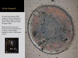 It would only require 3000 images to reach resolution of the image at right (0.424mm wide).  That’ s 30x more than the giga-image. Research microscope can achieve 5x this magnification, so about 15,000 images needed to reach 1 micrometer or less. 