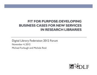 FIT FOR PURPOSE: DEVELOPING
      BUSINESS CASES FOR NEW SERVICES
                 IN RESEARCH LIBRARIES


Digital Library Federation 2012 Forum
November 4, 2012
Michael Furlough and Michele Reid
 