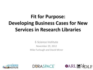Fit for Purpose:
Developing Business Cases for New
  Services in Research Libraries

            E-Science Institute
             November 29, 2012
        Mike Furlough and David Minor
 