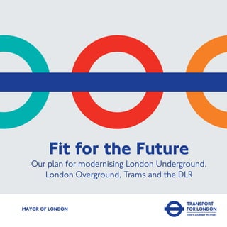 MAYOR OF LONDON
Fit for the Future
Our plan for modernising London Underground,
London Overground, Trams and the DLR
 