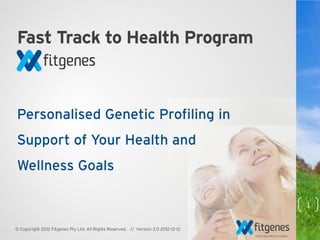 Fast Track to Health Program



Personalised Genetic Profiling in
Support of Your Health and
Wellness Goals

                                                                                    1

© Copyright 2012 Fitgenes Pty Ltd. All Rights Reserved. // Version 2.0 2012-12-12
 