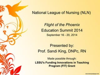 National League of Nursing (NLN) 
Flight of the Phoenix 
Education Summit 2014 
September 16 - 20, 2014 
Presented by: 
Prof. Sandi King, DNPc, RN 
Made possible through: 
LSSU's Funding Innovations in Teaching Program (FIT) Grant 
 