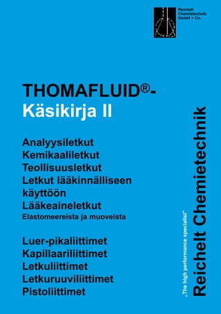 THOMAFLUID®-
Käsikirja II
Analyysiletkut
Kemikaaliletkut
Teollisuusletkut
Letkut lääkinnälliseen
käyttöön
Lääkeaineletkut
Elastomeereista ja muoveista
Luer-pikaliittimet
Kapillaariliittimet
Letkuliittimet
Letkuruuviliittimet
Pistoliittimet
Reichelt
Chemietechnik
GmbH + Co.
„Thehighperformancespecialist”
ReicheltChemietechnik
 