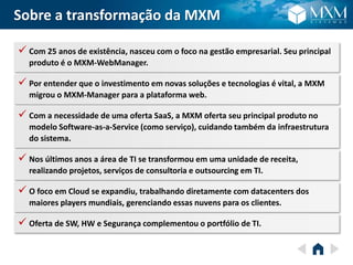 Sobre a transformação da MXM
 Com 25 anos de existência, nasceu com o foco na gestão empresarial. Seu principal
produto é o MXM-WebManager.
 Por entender que o investimento em novas soluções e tecnologias é vital, a MXM
migrou o MXM-Manager para a plataforma web.
 Com a necessidade de uma oferta SaaS, a MXM oferta seu principal produto no
modelo Software-as-a-Service (como serviço), cuidando também da infraestrutura
do sistema.
 Nos últimos anos a área de TI se transformou em uma unidade de receita,
realizando projetos, serviços de consultoria e outsourcing em TI.
 O foco em Cloud se expandiu, trabalhando diretamente com datacenters dos
maiores players mundiais, gerenciando essas nuvens para os clientes.
 Oferta de SW, HW e Segurança complementou o portfólio de TI.
 