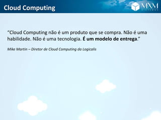 Cloud Computing
“Cloud Computing não é um produto que se compra. Não é uma
habilidade. Não é uma tecnologia. É um modelo de entrega.”
Mike Martin – Diretor de Cloud Computing da Logicalis
 