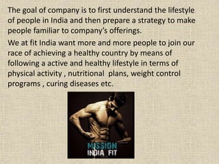 The goal of company is to first understand the lifestyle
of people in India and then prepare a strategy to make
people familiar to company’s offerings.
We at fit India want more and more people to join our
race of achieving a healthy country by means of
following a active and healthy lifestyle in terms of
physical activity , nutritional plans, weight control
programs , curing diseases etc.
 